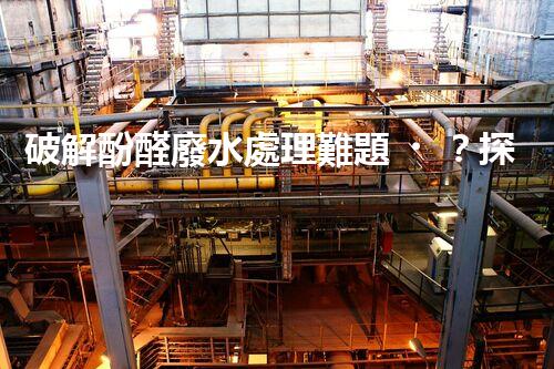 破解酚醛廢水處理難題？探索高效低耗的新路徑！